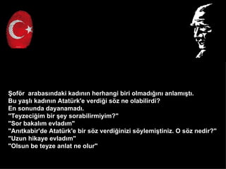 ?of?r arabas?ndaki kad?n?n herhangi biri olmad???n? anlam??t?.
Bu ya?l? kad?n?n Atatrk'e verdi?i s?z ne olabilirdi?
En sonunda dayanamad?.
"Teyzeci?im bir ?ey sorabilirmiyim?"
"Sor bakal?m evlad?m"
"An?tkabir'de Atatrk'e bir s?z verdi?inizi s?ylemi?tiniz. O s?z nedir?"
"Uzun hikaye evlad?m"
"Olsun be teyze anlat ne olur"
 