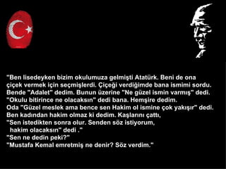 "Ben lisedeyken bizim okulumuza gelmi?ti Atatrk. Beni de ona
?i?ek vermek i?in se?mi?lerdi. ?i?e?i verdi?imde bana ismimi sordu.
Bende "Adalet" dedim. Bunun zerine "Ne gzel ismin varm??" dedi.
"Okulu bitirince ne olacaks?n" dedi bana. Hem?ire dedim.
Oda "Gzel meslek ama bence sen Hakim ol ismine ?ok yak???r" dedi.
Ben kad?ndan hakim olmaz ki dedim. Ka?lar?n? ?att?,
"Sen istedikten sonra olur. Senden s?z istiyorum,
 hakim olacaks?n" dedi ."
"Sen ne dedin peki?"
"Mustafa Kemal emretmi? ne denir? S?z verdim."
 