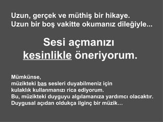 Uzun, ger?ek ve mthi? bir hikaye.
Uzun bir bo? vakitte okuman?z dile?iyle...

        Sesi a?man?z?
    kesinlikle ?neriyorum.
Mmknse,
mzikteki bas sesleri duyabilmeniz i?in
kulakl?k kullanman?z? rica ediyorum.
Bu, mzikteki duyguyu alg?laman?za yard?mc? olacakt?r.
Duygusal a??dan olduk?a ilgin? bir mzik
 