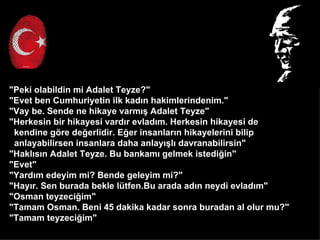 "Peki olabildin mi Adalet Teyze?"
"Evet ben Cumhuriyetin ilk kad?n hakimlerindenim."
"Vay be. Sende ne hikaye varm?? Adalet Teyze"
"Herkesin bir hikayesi vard?r evlad?m. Herkesin hikayesi de
 kendine g?re de?erlidir. E?er insanlar?n hikayelerini bilip
 anlayabilirsen insanlara daha anlay??l? davranabilirsin"
"Hakl?s?n Adalet Teyze. Bu bankam? gelmek istedi?in"
"Evet"
"Yard?m edeyim mi? Bende geleyim mi?"
"Hay?r. Sen burada bekle ltfen.Bu arada ad?n neydi evlad?m"
"Osman teyzeci?im"
"Tamam Osman. Beni 45 dakika kadar sonra buradan al olur mu?"
"Tamam teyzeci?im"
 