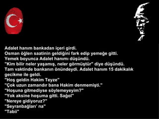 Adalet han?m bankadan i?eri girdi.
Osman ??len saatinin geldi?ini fark edip yeme?e gitti.
Yemek boyunca Adalet han?m? d?nd.
"Kim bilir neler ya?am??, neler g?rm?tr" diye d?nd.
Tam vaktinde bankan?n ?nndeydi. Adalet han?m 15 dakikal?k
gecikme ile geldi.
"Ho? geldin Hakim Teyze"
"?ok uzun zamand?r bana Hakim denmemi?ti."
"Ho?una gitmediyse s?ylemeyeyim?"
"Yok aksine ho?uma gitti. Sa?ol"
"Nereye gidiyoruz?"
"Seyranba?lar? na"
"Tabii"
 