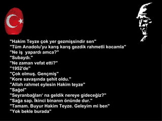 "Hakim Teyze ?ok yer gezmi?sindir sen"
"Tm Anadolu'yu kar?? kar?? gezdik rahmetli kocamla"
"Ne i? yapard? amca?"
"Subayd?."
"Ne zaman vefat etti?"
"1952de"
"?ok olmu?. Gen?mi?"
"Kore sava??nda ?ehit oldu."
"Allah rahmet eylesin Hakim teyze"
"Sa?ol"
"Seyranba?lar? na geldik nereye gidece?iz?"
"Sa?a sap. ?kinci binan?n ?nnde dur."
"Tamam. Buyur Hakim Teyze. Geleyim mi ben"
"Yok bekle burada"
 