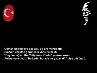 Osman beklemeye ba?lad?. Bir ara merak etti.
Binan?n uzaktan g?rnen levhas?na bakt?.
"Seyranba?lar? K?z Yeti?tirme Yurdu" yaz?s?n? okudu.
Anlam veremedi. "Bu kad?n burada ne yapar ki?" diye d?nd.
 
