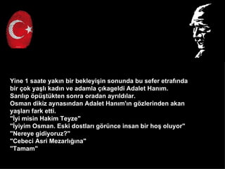 Yine 1 saate yak?n bir bekleyi?in sonunda bu sefer etraf?nda
bir ?ok ya?l? kad?n ve adamla ??kageldi Adalet Han?m.
Sar?l?p ?p?tkten sonra oradan ayr?ld?lar.
Osman dikiz aynas?ndan Adalet Han?m'?n g?zlerinden akan
ya?lar? fark etti.
"?yi misin Hakim Teyze"
"?yiyim Osman. Eski dostlar? g?rnce insan bir ho? oluyor"
"Nereye gidiyoruz?"
"Cebeci Asri Mezarl???na"
"Tamam"
 