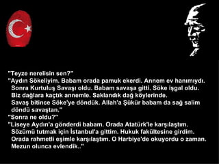 "Teyze nerelisin sen?"
"Ayd?n S?keliyim. Babam orada pamuk ekerdi. Annem ev han?m?yd?.
 Sonra Kurtulu? Sava?? oldu. Babam sava?a gitti. S?ke i?gal oldu.
 Biz da?lara ka?t?k annemle. Sakland?k da? k?ylerinde.
 Sava? bitince S?ke'ye d?ndk. Allah'a ?kr babam da sa? salim
 d?nd sava?tan."
"Sonra ne oldu?"
"Liseye Ayd?n'a g?nderdi babam. Orada Atatrk'le kar??la?t?m.
 S?zm tutmak i?in ?stanbul'a gittim. Hukuk fakltesine girdim.
 Orada rahmetli e?imle kar??la?t?m. O Harbiye'de okuyordu o zaman.
 Mezun olunca evlendik.."
 