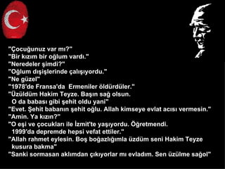 "?ocu?unuz var m??"
"Bir k?z?m bir o?lum vard?."
"Neredeler ?imdi?"
"O?lum d??i?lerinde ?al???yordu."
"Ne gzel"
"1978de Fransa'da Ermeniler ?ldrdler."
"?zldm Hakim Teyze. Ba??n sa? olsun.
 O da babas? gibi ?ehit oldu yani"
"Evet. ?ehit baban?n ?ehit o?lu. Allah kimseye evlat ac?s? vermesin."
"Amin. Ya k?z?n?"
"O e?i ve ?ocuklar? ile ?zmit'te ya??yordu. ??retmendi.
 1999da depremde hepsi vefat ettiler."
"Allah rahmet eylesin. Bo? bo?azl???mla zdm seni Hakim Teyze
 kusura bakma"
"Sanki sormasan akl?mdan ??k?yorlar m? evlad?m. Sen zlme sa?ol"
 