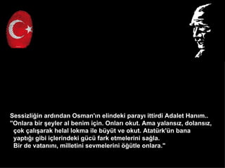 Sessizli?in ard?ndan Osman'?n elindeki paray? ittirdi Adalet Han?m..
"Onlara bir ?eyler al benim i?in. Onlar? okut. Ama yalans?z, dolans?z,
 ?ok ?al??arak helal lokma ile byt ve okut. Atatrk'n bana
 yapt??? gibi i?lerindeki gc fark etmelerini sa?la.
 Bir de vatan?n?, milletini sevmelerini ??tle onlara."
 