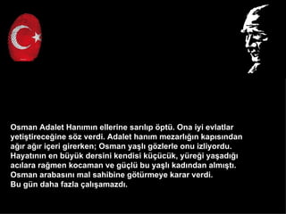 Osman Adalet Han?m?n ellerine sar?l?p ?pt. Ona iyi evlatlar
yeti?tirece?ine s?z verdi. Adalet han?m mezarl???n kap?s?ndan
a??r a??r i?eri girerken; Osman ya?l? g?zlerle onu izliyordu.
Hayat?n?n en byk dersini kendisi k?ck, yre?i ya?ad???
ac?lara ra?men kocaman ve g?l bu ya?l? kad?ndan alm??t?.
Osman arabas?n? mal sahibine g?trmeye karar verdi.
Bu gn daha fazla ?al??amazd?.
 