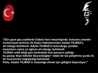 "Dn gece ge? saatlerde Cebeci Asri mezarl???nda bulunan cesedin
Cumhuriyet tarihinin ilk Kad?n Hakimlerinden Adalet YILMAZ'a
ait oldu?u belirlendi. Adalet YILMAZ'?n bulundu?u yerdeki
mezarlar?n e?ine ve o?luna ait oldu?u belirlendi.
YILMAZ vefat etti?i gn bankadaki tm paras?n? ?ekti?i,
bu paray? ikiye b?lerek Seyranba?lar? ndaki bir k?z yeti?tirme yurdu ile
bir huzurevine ba???lad??? belirlendi.
Polis, Adalet YILMAZ'?n mezarl??a ?lmek i?in gitti?ini d?nyor."
 