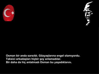 Osman bir anda sars?ld?. G?zya?lar?na engel olam?yordu.
Taksici arkada?lar? hi?bir ?ey anlamad?lar.
Bir daha da hi? anlatmad? Osman bu ya?ad?klar?n?.
 