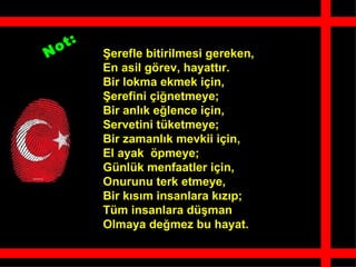 o t:
N          ?erefle bitirilmesi gereken,
           En asil g?rev, hayatt?r.
           Bir lokma ekmek i?in,
           ?erefini ?i?netmeye;
           Bir anl?k e?lence i?in,
           Servetini tketmeye;
           Bir zamanl?k mevkii i?in,
           El ayak ?pmeye;
           Gnlk menfaatler i?in,
           Onurunu terk etmeye,
           Bir k?s?m insanlara k?z?p;
           Tm insanlara d?man
           Olmaya de?mez bu hayat.
 
