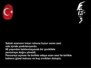 Sabah ezan?n?n insan ruhuna huzur veren sesi
oda i?inde yank?lan?yordu.
88 ya??ndan beklenmeyecek bir ?eviklikle
pencereye do?ru y?neldi.
Pencereyi a?mas? ile birlikte odaya ezan sesi ile birlikte
bahar?n gzel kokusu ve ku? c?v?lt?lar? dolu?tu.
 
