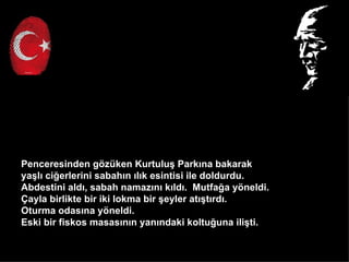 Penceresinden g?zken Kurtulu? Park?na bakarak
ya?l? ci?erlerini sabah?n ?l?k esintisi ile doldurdu.
Abdestini ald?, sabah namaz?n? k?ld?. Mutfa?a y?neldi.
?ayla birlikte bir iki lokma bir ?eyler at??t?rd?.
Oturma odas?na y?neldi.
Eski bir fiskos masas?n?n yan?ndaki koltu?una ili?ti.
 
