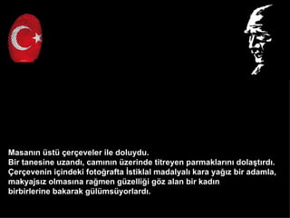 Masan?n st ?er?eveler ile doluydu.
Bir tanesine uzand?, cam?n?n zerinde titreyen parmaklar?n? dola?t?rd?.
?er?evenin i?indeki foto?rafta ?stiklal madalyal? kara ya??z bir adamla,
makyajs?z olmas?na ra?men gzelli?i g?z alan bir kad?n
birbirlerine bakarak glmsyorlard?.
 