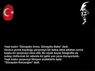 Ya?l? kad?n "Gnayd?n Anne, Gnayd?n Baba" dedi.
Usulca yerine koydu?u ?er?eveye bir bak?? daha att?ktan sonra
ba?ka bir ?er?eveyi eline ald?. Bu siyah beyaz foto?rafta da
subay niformal? bir adamla bir gelin yan yana duruyorlard?.
Ya?l? kad?n ?er?eveyi titreyen dudaklarla ?pt.
"Gnayd?n Kocac???m" dedi.
 