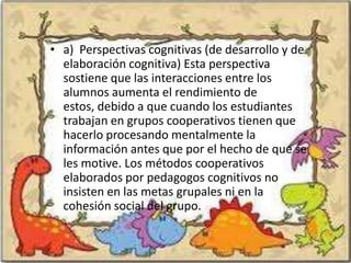 • a) Perspectivas cognitivas (de desarrollo y de
  elaboración cognitiva) Esta perspectiva
  sostiene que las interacciones entre los
  alumnos aumenta el rendimiento de
  estos, debido a que cuando los estudiantes
  trabajan en grupos cooperativos tienen que
  hacerlo procesando mentalmente la
  información antes que por el hecho de que se
  les motive. Los métodos cooperativos
  elaborados por pedagogos cognitivos no
  insisten en las metas grupales ni en la
  cohesión social del grupo.
 