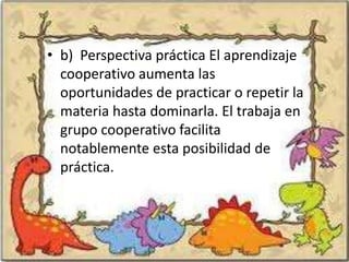 • b) Perspectiva práctica El aprendizaje
  cooperativo aumenta las
  oportunidades de practicar o repetir la
  materia hasta dominarla. El trabaja en
  grupo cooperativo facilita
  notablemente esta posibilidad de
  práctica.
 