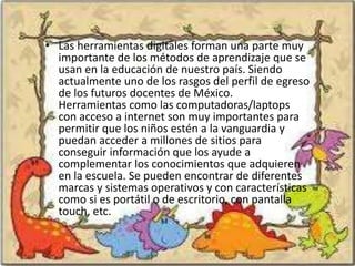 • Las herramientas digitales forman una parte muy
  importante de los métodos de aprendizaje que se
  usan en la educación de nuestro país. Siendo
  actualmente uno de los rasgos del perfil de egreso
  de los futuros docentes de México.
  Herramientas como las computadoras/laptops
  con acceso a internet son muy importantes para
  permitir que los niños estén a la vanguardia y
  puedan acceder a millones de sitios para
  conseguir información que los ayude a
  complementar los conocimientos que adquieren
  en la escuela. Se pueden encontrar de diferentes
  marcas y sistemas operativos y con características
  como si es portátil o de escritorio, con pantalla
  touch, etc.
 