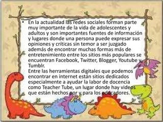 • En la actualidad las redes sociales forman parte
  muy importante de la vida de adolescentes y
  adultos y son importantes fuentes de información
  y lugares donde una persona puede expresar sus
  opiniones y críticas sin temor a ser juzgado
  además de encontrar muchas formas más de
  entretenimiento entre los sitios más populares se
  encuentran Facebook, Twitter, Blogger, Youtube y
  Tumblr.
  Entre las herramientas digitales que podemos
  encontrar en internet están sitios dedicados
  especialmente a ayudar la labor de docencia
  como Teacher Tube, un lugar donde hay videos
  que están hechos por y para los educadores.
 