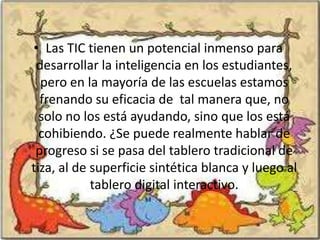 • Las TIC tienen un potencial inmenso para
 desarrollar la inteligencia en los estudiantes,
  pero en la mayoría de las escuelas estamos
  frenando su eficacia de tal manera que, no
  solo no los está ayudando, sino que los está
  cohibiendo. ¿Se puede realmente hablar de
 progreso si se pasa del tablero tradicional de
tiza, al de superficie sintética blanca y luego al
            tablero digital interactivo.
 