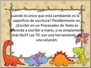 cuando lo único que está cambiando es la
  superficie de escritura? Posiblemente no.
    ¿Escribir en un Procesador de Texto es
diferente a escribir a mano, o es simplemente
  más fácil? Las TIC son una herramienta, no
                 una solución.
 