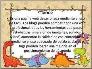 • BLOGS:
• Es una página web desarrollada mediante el uso
  de CMS. Los blogs pueden competir con una web
    profesional, pues las herramientas que posee
   (estadísticas, inserción de imágenes, sonidos y
   vídeo) aumentan la calidad de ese contenidos y
   mediante el uso adecuado de palabras claves o
        tags pueden lograr una mejoría en el
            posicionamiento de búsqueda
 