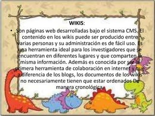 WIKIS:
• Son páginas web desarrolladas bajo el sistema CMS. El
     contenido en los wikis puede ser producido entre
   varias personas y su administración es de fácil uso. Es
   una herramienta ideal para los investigadores que se
   encuentran en diferentes lugares y que comparten la
    misma información. Además es conocida por ser la
  primera herramienta de colaboración en internet y que
   a diferencia de los blogs, los documentos de los wikis
    no necesariamente tienen que estar ordenados De
                    manera cronológica.
 
