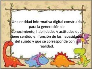 • Una entidad informativa digital construida
             para la generación de
  conocimiento, habilidades y actitudes que
 tiene sentido en función de las necesidades
    del sujeto y que se corresponde con la
                    realidad.
 