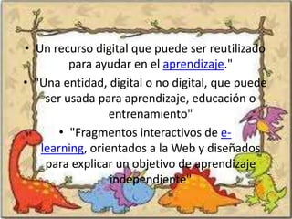 • Un recurso digital que puede ser reutilizado
         para ayudar en el aprendizaje."
• "Una entidad, digital o no digital, que puede
    ser usada para aprendizaje, educación o
                 entrenamiento"
       • "Fragmentos interactivos de e-
   learning, orientados a la Web y diseñados
    para explicar un objetivo de aprendizaje
                 independiente"
 