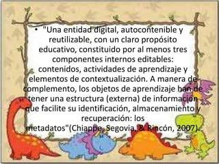 • "Una entidad digital, autocontenible y
       reutilizable, con un claro propósito
     educativo, constituido por al menos tres
        componentes internos editables:
     contenidos, actividades de aprendizaje y
  elementos de contextualización. A manera de
complemento, los objetos de aprendizaje han de
  tener una estructura (externa) de información
 que facilite su identificación, almacenamiento y
                  recuperación: los
 metadatos"(Chiappe, Segovia, & Rincón, 2007).
 