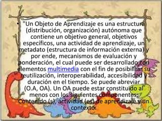 • "Un Objeto de Aprendizaje es una estructura
    (distribución, organización) autónoma que
      contiene un objetivo general, objetivos
   específicos, una actividad de aprendizaje, un
 metadato (estructura de información externa) y
      por ende, mecanismos de evaluación y
 ponderación, el cual puede ser desarrollado con
elementos multimedia con el fin de posibilitar su
  reutilización, interoperabilidad, accesibilidad y
     duración en el tiempo. Se puede abreviar
   (O.A, OA). Un OA puede estar constituido al
      menos con los siguientes componentes:
 Contenido (s), actividad (es) de aprendizaje y un
                      contexto.
 