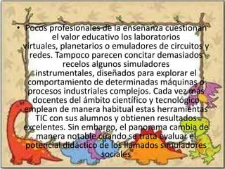 • Pocos profesionales de la enseñanza cuestionan
           el valor educativo los laboratorios
  virtuales, planetarios o emuladores de circuitos y
    redes. Tampoco parecen concitar demasiados
              recelos algunos simuladores
      instrumentales, diseñados para explorar el
   comportamiento de determinadas máquinas o
   procesos industriales complejos. Cada vez más
     docentes del ámbito científico y tecnológico
  emplean de manera habitual estas herramientas
      TIC con sus alumnos y obtienen resultados
  excelentes. Sin embargo, el panorama cambia de
      manera notable cuando se trata evaluar el
   potencial didáctico de los llamados simuladores
                         sociales
 
