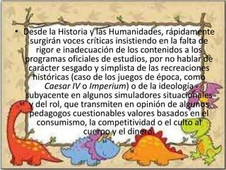 • Desde la Historia y las Humanidades, rápidamente
   surgirán voces críticas insistiendo en la falta de
     rigor e inadecuación de los contenidos a los
  programas oficiales de estudios, por no hablar de
   carácter sesgado y simplista de las recreaciones
    históricas (caso de los juegos de época, como
        Caesar IV o Imperium) o de la ideología
  subyacente en algunos simuladores situacionales
   y del rol, que transmiten en opinión de algunos
   pedagogos cuestionables valores basados en el
     consumismo, la competitividad o el culto al
                   cuerpo y el dinero.
 
