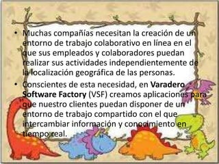 • Muchas compañías necesitan la creación de un
  entorno de trabajo colaborativo en línea en el
  que sus empleados y colaboradores puedan
  realizar sus actividades independientemente de
  la localización geográfica de las personas.
• Conscientes de esta necesidad, en Varadero
  Software Factory (VSF) creamos aplicaciones para
  que nuestro clientes puedan disponer de un
  entorno de trabajo compartido con el que
  intercambiar información y conocimiento en
  tiempo real.
 