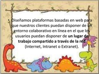 • Diseñamos plataformas basadas en web para
  que nuestros clientes puedan disponer de un
   entorno colaborativo en línea en el que los
    usuarios puedan disponer de un lugar de
     trabajo compartido a través de la red
         (Internet, Intranet o Extranet).
 