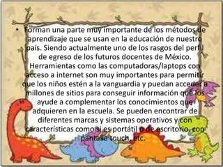 • Forman una parte muy importante de los métodos de
    aprendizaje que se usan en la educación de nuestro
   país. Siendo actualmente uno de los rasgos del perfil
       de egreso de los futuros docentes de México.
    Herramientas como las computadoras/laptops con
   acceso a internet son muy importantes para permitir
  que los niños estén a la vanguardia y puedan acceder a
   millones de sitios para conseguir información que los
       ayude a complementar los conocimientos que
     adquieren en la escuela. Se pueden encontrar de
       diferentes marcas y sistemas operativos y con
   características como si es portátil o de escritorio, con
                    pantalla touch, etc.
 