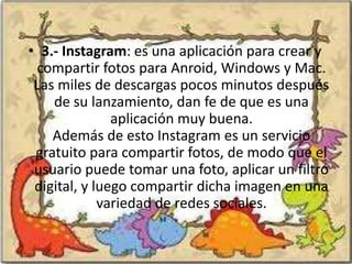• 3.- Instagram: es una aplicación para crear y
 compartir fotos para Anroid, Windows y Mac.
 Las miles de descargas pocos minutos después
    de su lanzamiento, dan fe de que es una
               aplicación muy buena.
    Además de esto Instagram es un servicio
 gratuito para compartir fotos, de modo que el
 usuario puede tomar una foto, aplicar un filtro
 digital, y luego compartir dicha imagen en una
             variedad de redes sociales.
 
