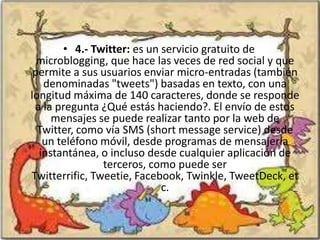 • 4.- Twitter: es un servicio gratuito de
  microblogging, que hace las veces de red social y que
 permite a sus usuarios enviar micro-entradas (también
   denominadas "tweets") basadas en texto, con una
longitud máxima de 140 caracteres, donde se responde
 a la pregunta ¿Qué estás haciendo?. El envío de estos
     mensajes se puede realizar tanto por la web de
  Twitter, como vía SMS (short message service) desde
   un teléfono móvil, desde programas de mensajería
  instantánea, o incluso desde cualquier aplicación de
                terceros, como puede ser
Twitterrific, Tweetie, Facebook, Twinkle, TweetDeck, et
                            c.
 
