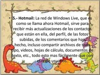 • 5.- Hotmail: La red de Windows Live, que es
     como se llama ahora Hotmail, sirve para
   recibir más actualizaciones de los contactos
     que están en ella, del perfil, de las fotos
       subidas, de los comentarios que han
    hecho, incluso compartir archivos de todo
 tipo, videos, hojas de cálculo, documentos de
  texto, etc., todo esto mas fácilmente que con
                  el resto usuarios.
 