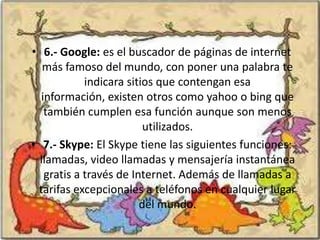 • 6.- Google: es el buscador de páginas de internet
   más famoso del mundo, con poner una palabra te
            indicara sitios que contengan esa
  información, existen otros como yahoo o bing que
   también cumplen esa función aunque son menos
                         utilizados.
• 7.- Skype: El Skype tiene las siguientes funciones:
  llamadas, video llamadas y mensajería instantánea
   gratis a través de Internet. Además de llamadas a
 tarifas excepcionales a teléfonos en cualquier lugar
                        del mundo.
 