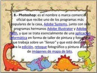• 8.- Photoshop: es el nombre o marca comercial
     oficial que recibe uno de los programas más
  populares de la casa, Adobe Systems, junto con sus
   programas hermanos Adobe Illustrator y Adobe
Flash, y que se trata esencialmente de una aplicación
informática en forma de taller de pintura y fotografía
  que trabaja sobre un "lienzo" y que está destinado
 para la edición, retoque fotográfico y pintura a base
             de imágenes de mapa de bits.
 
