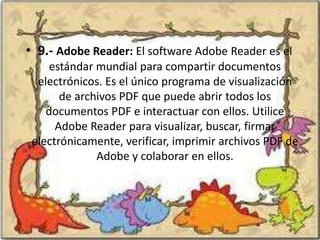 • 9.- Adobe Reader: El software Adobe Reader es el
     estándar mundial para compartir documentos
  electrónicos. Es el único programa de visualización
       de archivos PDF que puede abrir todos los
    documentos PDF e interactuar con ellos. Utilice
      Adobe Reader para visualizar, buscar, firmar
 electrónicamente, verificar, imprimir archivos PDF de
              Adobe y colaborar en ellos.
 