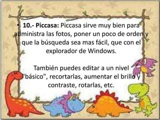 • 10.- Piccasa: Piccasa sirve muy bien para
administra las fotos, poner un poco de orden y
   que la búsqueda sea mas fácil, que con el
            explorador de Windows.

     También puedes editar a un nivel
  "básico", recortarlas, aumentar el brillo y
           contraste, rotarlas, etc.
 