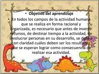 • Objetivo del aprendizaje
• En todos los campos de la actividad humana
        que se realiza en forma racional y
 organizada, es necesario que antes de invertir
 recursos, de destinar tiempo a la actividad, de
 involucrar personas en su desarrollo, se defina
   con claridad cuáles deben ser los resultados
  que se esperan lograr como consecuencia de
              realizar esa actividad.
 
