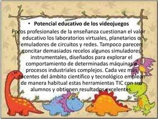 • Potencial educativo de los videojuegos
Pocos profesionales de la enseñanza cuestionan el valor
    educativo los laboratorios virtuales, planetarios o
   emuladores de circuitos y redes. Tampoco parecen
    concitar demasiados recelos algunos simuladores
       instrumentales, diseñados para explorar el
     comportamiento de determinadas máquinas o
     procesos industriales complejos. Cada vez más
  docentes del ámbito científico y tecnológico emplean
   de manera habitual estas herramientas TIC con sus
       alumnos y obtienen resultados excelentes.
 