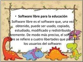 • Software libre para la educación
• Software libre es el software que, una vez
     obtenido, puede ser usado, copiado,
     estudiado, modificado y redistribuido
libremente. De modo más preciso, el software
libre se refiere a cuatro libertades que poseen
            los usuarios del software:
 