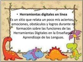 • Herramientas digitales en línea
Es un sitio que relata un poco mis aciertos,
 emociones, obstáculos y logros durante mi
    formación sobre las funciones de las
  Herramientas Digitales en la Enseñanza-
          Aprendizaje de las Lenguas.
 