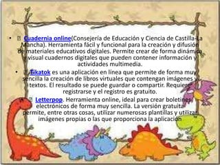 • Cuadernia online(Consejería de Educación y Ciencia de Castilla-La
    Mancha). Herramienta fácil y funcional para la creación y difusión
   de materiales educativos digitales. Permite crear de forma dinámica
     y visual cuadernos digitales que pueden contener información y
                           actividades multimedia.
  • Tikatok es una aplicación en línea que permite de forma muy
     sencilla la creación de libros virtuales que contengan imágenes y
       textos. El resultado se puede guardar o compartir. Requiere
                     registrarse y el registro es gratuito.
    • Letterpop. Herramienta online, ideal para crear boletines
          electrónicos de forma muy sencilla. La versión gratuita
     permite, entre otras cosas, utilizar numerosas plantillas y utilizar
           imágenes propias o las que proporciona la aplicación
 