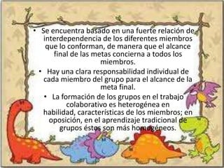 • Se encuentra basado en una fuerte relación de
   interdependencia de los diferentes miembros
    que lo conforman, de manera que el alcance
      final de las metas concierna a todos los
                     miembros.
 • Hay una clara responsabilidad individual de
   cada miembro del grupo para el alcance de la
                     meta final.
   • La formación de los grupos en el trabajo
          colaborativo es heterogénea en
  habilidad, características de los miembros; en
     oposición, en el aprendizaje tradicional de
        grupos éstos son más homogéneos.
 
