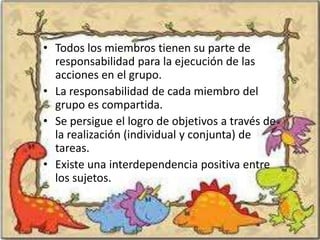 • Todos los miembros tienen su parte de
  responsabilidad para la ejecución de las
  acciones en el grupo.
• La responsabilidad de cada miembro del
  grupo es compartida.
• Se persigue el logro de objetivos a través de
  la realización (individual y conjunta) de
  tareas.
• Existe una interdependencia positiva entre
  los sujetos.
 
